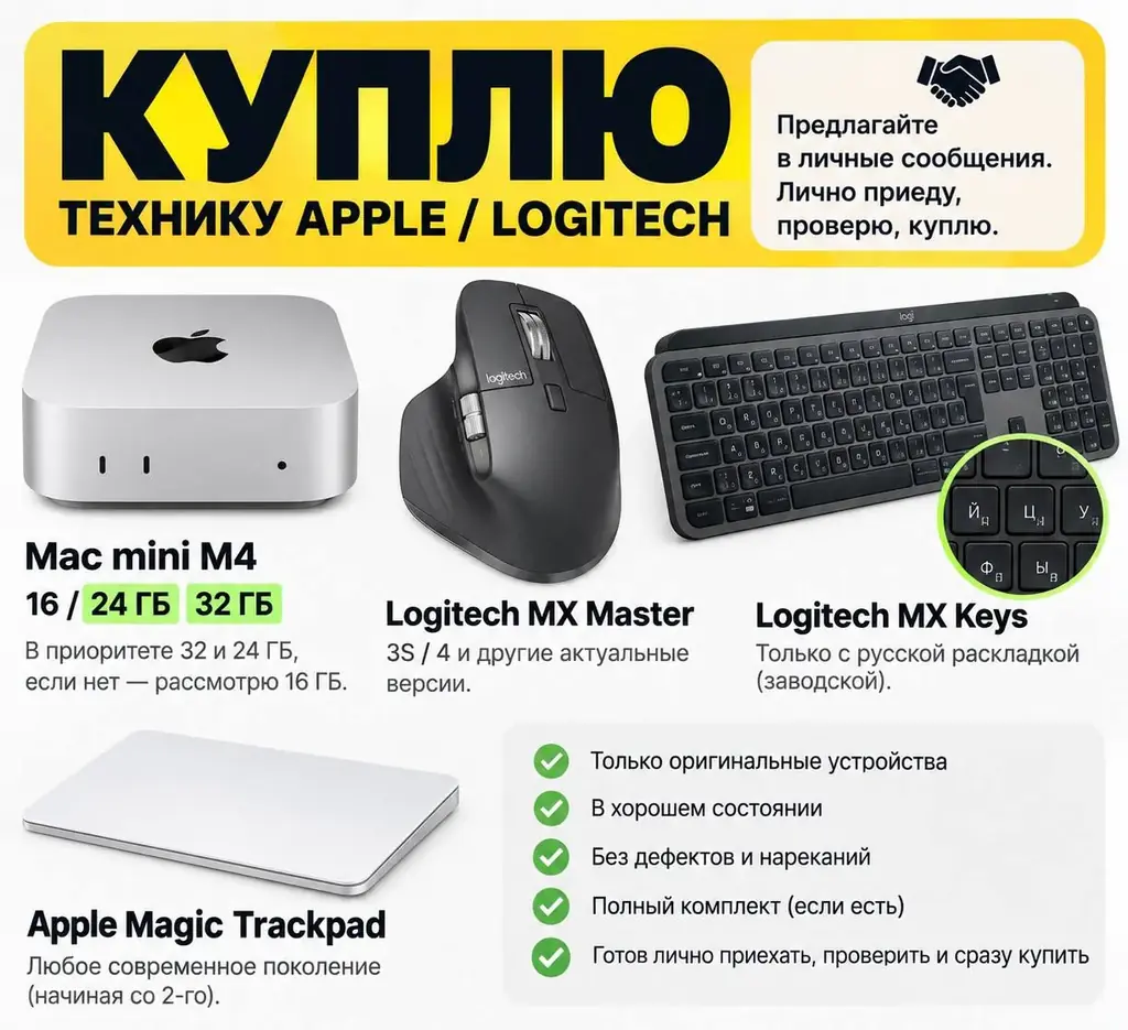 КУПЛЮ:
Mac mini M4 - 16 / 24 / 32 ГБ оперативной памяти. В приоритете 32 и 24 ГБ, но рассмотрю и 16 ГБ.
Logitech MX Master - 3S, 4 или другие актуальные версии.
Logitech MX Keys - только с заводской русской раскладкой.
Apple Magic Trackpad - рассмотрю современные поколения, начиная примерно со 2-го.
Требования ко всей технике:
оригинальные устройства;
хорошее состояние;
без дефектов, повреждений и технических нареканий;
полный комплект приветствуется.
Предлагайте варианты в личные сообщения